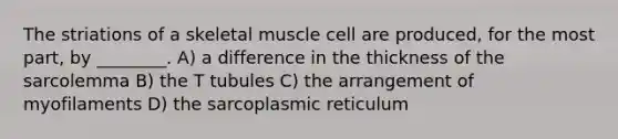 The striations of a skeletal muscle cell are produced, for the most part, by ________. A) a difference in the thickness of the sarcolemma B) the T tubules C) the arrangement of myofilaments D) the sarcoplasmic reticulum