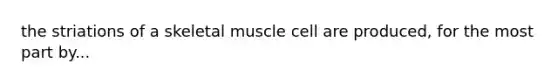 the striations of a skeletal muscle cell are produced, for the most part by...