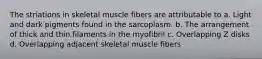 The striations in skeletal muscle fibers are attributable to a. Light and dark pigments found in the sarcoplasm. b. The arrangement of thick and thin filaments in the myofibril c. Overlapping Z disks d. Overlapping adjacent skeletal muscle fibers