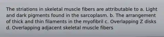 The striations in skeletal muscle fibers are attributable to a. Light and dark pigments found in the sarcoplasm. b. The arrangement of thick and thin filaments in the myofibril c. Overlapping Z disks d. Overlapping adjacent skeletal muscle fibers