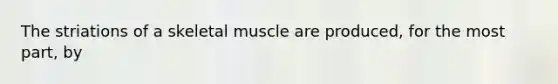 The striations of a skeletal muscle are produced, for the most part, by