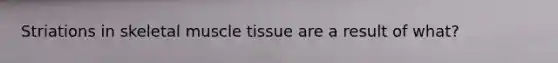 Striations in skeletal muscle tissue are a result of what?