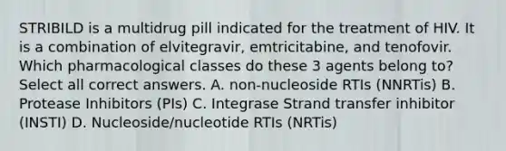 STRIBILD is a multidrug pill indicated for the treatment of HIV. It is a combination of elvitegravir, emtricitabine, and tenofovir. Which pharmacological classes do these 3 agents belong to? Select all correct answers. A. non-nucleoside RTIs (NNRTis) B. Protease Inhibitors (PIs) C. Integrase Strand transfer inhibitor (INSTI) D. Nucleoside/nucleotide RTIs (NRTis)