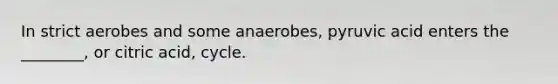 In strict aerobes and some anaerobes, pyruvic acid enters the ________, or citric acid, cycle.