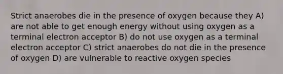 Strict anaerobes die in the presence of oxygen because they A) are not able to get enough energy without using oxygen as a terminal electron acceptor B) do not use oxygen as a terminal electron acceptor C) strict anaerobes do not die in the presence of oxygen D) are vulnerable to reactive oxygen species