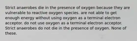 Strict anaerobes die in the presence of oxygen because they are vulnerable to reactive oxygen species. are not able to get enough energy without using oxygen as a terminal electron acceptor. do not use oxygen as a terminal electron acceptor. Strict anaerobes do not die in the presence of oxygen. None of these.