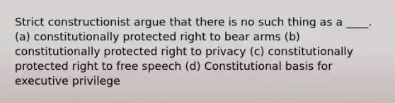 Strict constructionist argue that there is no such thing as a ____. (a) constitutionally protected right to bear arms (b) constitutionally protected right to privacy (c) constitutionally protected right to free speech (d) Constitutional basis for executive privilege