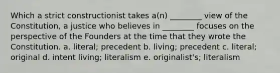 Which a strict constructionist takes a(n) ________ view of the Constitution, a justice who believes in ________ focuses on the perspective of the Founders at the time that they wrote the Constitution. a. literal; precedent b. living; precedent c. literal; original d. intent living; literalism e. originalist's; literalism