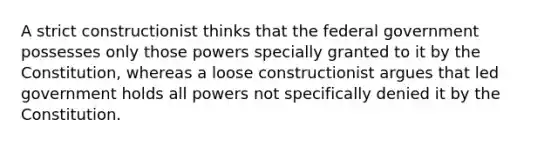 A strict constructionist thinks that the federal government possesses only those powers specially granted to it by the Constitution, whereas a loose constructionist argues that led government holds all powers not specifically denied it by the Constitution.