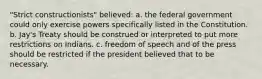 "Strict constructionists" believed: a. the federal government could only exercise powers specifically listed in the Constitution. b. Jay's Treaty should be construed or interpreted to put more restrictions on Indians. c. freedom of speech and of the press should be restricted if the president believed that to be necessary.