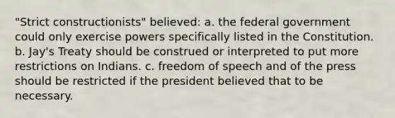 "Strict constructionists" believed: a. the federal government could only exercise powers specifically listed in the Constitution. b. Jay's Treaty should be construed or interpreted to put more restrictions on Indians. c. freedom of speech and of the press should be restricted if the president believed that to be necessary.