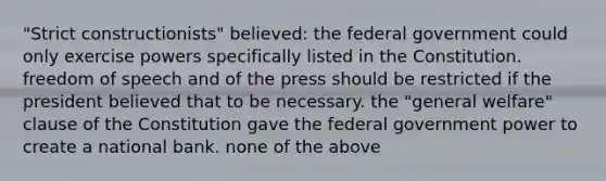 "Strict constructionists" believed: the federal government could only exercise powers specifically listed in the Constitution. freedom of speech and of the press should be restricted if the president believed that to be necessary. the "general welfare" clause of the Constitution gave the federal government power to create a national bank. none of the above