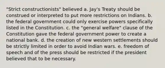 "Strict constructionists" believed a. Jay's Treaty should be construed or interpreted to put more restrictions on Indians. b. the federal government could only exercise powers specifically listed in the Constitution. c. the "general welfare" clause of the Constitution gave the federal government power to create a national bank. d. the creation of new western settlements should be strictly limited in order to avoid Indian wars. e. freedom of speech and of the press should be restricted if the president believed that to be necessary.