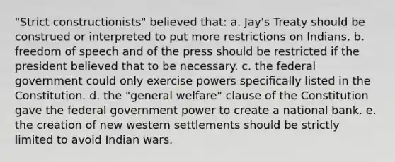 "Strict constructionists" believed that: a. Jay's Treaty should be construed or interpreted to put more restrictions on Indians. b. freedom of speech and of the press should be restricted if the president believed that to be necessary. c. the federal government could only exercise powers specifically listed in the Constitution. d. the "general welfare" clause of the Constitution gave the federal government power to create a national bank. e. the creation of new western settlements should be strictly limited to avoid Indian wars.