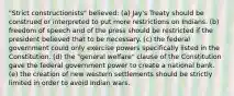 "Strict constructionists" believed: (a) Jay's Treaty should be construed or interpreted to put more restrictions on Indians. (b) freedom of speech and of the press should be restricted if the president believed that to be necessary. (c) the federal government could only exercise powers specifically listed in the Constitution. (d) the "general welfare" clause of the Constitution gave the federal government power to create a national bank. (e) the creation of new western settlements should be strictly limited in order to avoid Indian wars.