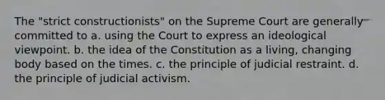 The "strict constructionists" on the Supreme Court are generally committed to a. using the Court to express an ideological viewpoint. b. the idea of the Constitution as a living, changing body based on the times. c. the principle of judicial restraint. d. the principle of judicial activism.