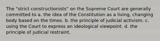 The "strict constructionists" on the Supreme Court are generally committed to a. the idea of the Constitution as a living, changing body based on the times. b. the principle of judicial activism. c. using the Court to express an ideological viewpoint. d. the principle of judicial restraint.