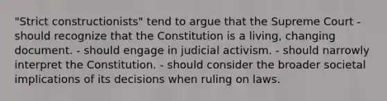 "Strict constructionists" tend to argue that the Supreme Court - should recognize that the Constitution is a living, changing document. - should engage in judicial activism. - should narrowly interpret the Constitution. - should consider the broader societal implications of its decisions when ruling on laws.