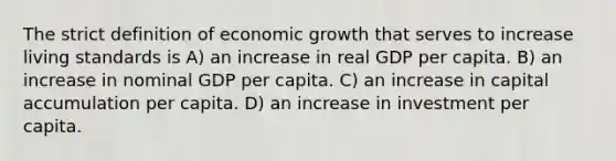 The strict definition of economic growth that serves to increase living standards is A) an increase in real GDP per capita. B) an increase in nominal GDP per capita. C) an increase in capital accumulation per capita. D) an increase in investment per capita.