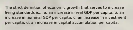 The strict definition of economic growth that serves to increase living standards is... a. an increase in real GDP per capita. b. an increase in nominal GDP per capita. c. an increase in investment per capita. d. an increase in capital accumulation per capita.