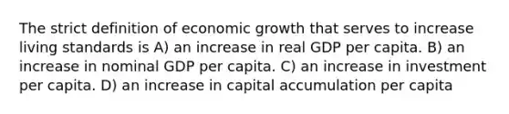 The strict definition of economic growth that serves to increase living standards is A) an increase in real GDP per capita. B) an increase in nominal GDP per capita. C) an increase in investment per capita. D) an increase in capital accumulation per capita