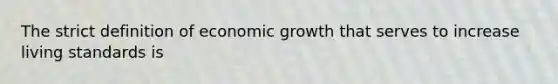 The strict definition of economic growth that serves to increase living standards is