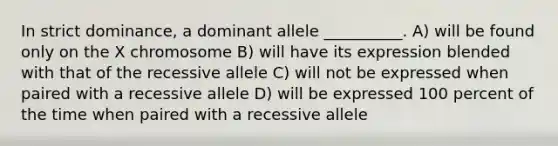 In strict dominance, a dominant allele __________. A) will be found only on the X chromosome B) will have its expression blended with that of the recessive allele C) will not be expressed when paired with a recessive allele D) will be expressed 100 percent of the time when paired with a recessive allele