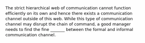 The strict hierarchical web of communication cannot function efficiently on its own and hence there exists a communication channel outside of this web. While this type of communication channel may disrupt the chain of command, a good manager needs to find the fine _______ between the formal and informal communication channel.