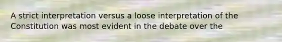 A strict interpretation versus a loose interpretation of the Constitution was most evident in the debate over the
