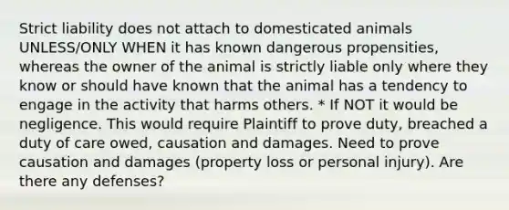 Strict liability does not attach to domesticated animals UNLESS/ONLY WHEN it has known dangerous propensities, whereas the owner of the animal is strictly liable only where they know or should have known that the animal has a tendency to engage in the activity that harms others. * If NOT it would be negligence. This would require Plaintiff to prove duty, breached a duty of care owed, causation and damages. Need to prove causation and damages (property loss or personal injury). Are there any defenses?