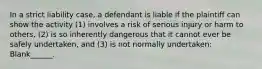 In a strict liability case, a defendant is liable if the plaintiff can show the activity (1) involves a risk of serious injury or harm to others, (2) is so inherently dangerous that it cannot ever be safely undertaken, and (3) is not normally undertaken: Blank______.