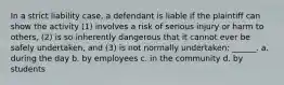 In a strict liability case, a defendant is liable if the plaintiff can show the activity (1) involves a risk of serious injury or harm to others, (2) is so inherently dangerous that it cannot ever be safely undertaken, and (3) is not normally undertaken: ______. a. during the day b. by employees c. in the community d. by students