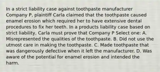 In a strict liability case against toothpaste manufacturer Company P, plaintiff Carla claimed that the toothpaste caused enamel erosion which required her to have extensive dental procedures to fix her teeth. In a products liability case based on strict liability, Carla must prove that Company P Select one: A. Misrepresented the qualities of the toothpaste. B. Did not use the utmost care in making the toothpaste. C. Made toothpaste that was dangerously defective when it left the manufacturer. D. Was aware of the potential for enamel erosion and intended the harm.