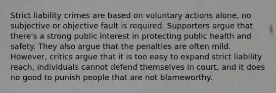 Strict liability crimes are based on voluntary actions alone, no subjective or objective fault is required. Supporters argue that there's a strong public interest in protecting public health and safety. They also argue that the penalties are often mild. However, critics argue that it is too easy to expand strict liability reach, individuals cannot defend themselves in court, and it does no good to punish people that are not blameworthy.