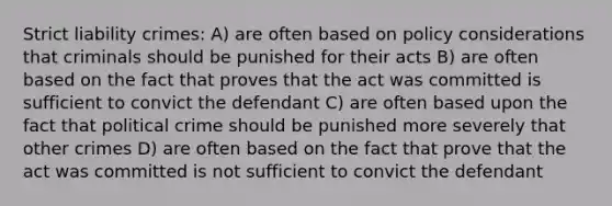 Strict liability crimes: A) are often based on policy considerations that criminals should be punished for their acts B) are often based on the fact that proves that the act was committed is sufficient to convict the defendant C) are often based upon the fact that political crime should be punished more severely that other crimes D) are often based on the fact that prove that the act was committed is not sufficient to convict the defendant