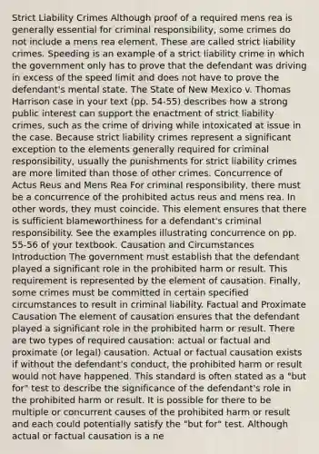 Strict Liability Crimes Although proof of a required mens rea is generally essential for criminal responsibility, some crimes do not include a mens rea element. These are called strict liability crimes. Speeding is an example of a strict liability crime in which the government only has to prove that the defendant was driving in excess of the speed limit and does not have to prove the defendant's mental state. The State of New Mexico v. Thomas Harrison case in your text (pp. 54-55) describes how a strong public interest can support the enactment of strict liability crimes, such as the crime of driving while intoxicated at issue in the case. Because strict liability crimes represent a significant exception to the elements generally required for criminal responsibility, usually the punishments for strict liability crimes are more limited than those of other crimes. Concurrence of Actus Reus and Mens Rea For criminal responsibility, there must be a concurrence of the prohibited actus reus and mens rea. In other words, they must coincide. This element ensures that there is sufficient blameworthiness for a defendant's criminal responsibility. See the examples illustrating concurrence on pp. 55-56 of your textbook. Causation and Circumstances Introduction The government must establish that the defendant played a significant role in the prohibited harm or result. This requirement is represented by the element of causation. Finally, some crimes must be committed in certain specified circumstances to result in criminal liability. Factual and Proximate Causation The element of causation ensures that the defendant played a significant role in the prohibited harm or result. There are two types of required causation: actual or factual and proximate (or legal) causation. Actual or factual causation exists if without the defendant's conduct, the prohibited harm or result would not have happened. This standard is often stated as a "but for" test to describe the significance of the defendant's role in the prohibited harm or result. It is possible for there to be multiple or concurrent causes of the prohibited harm or result and each could potentially satisfy the "but for" test. Although actual or factual causation is a ne