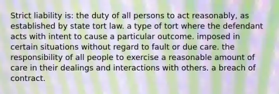 Strict liability is: the duty of all persons to act reasonably, as established by state tort law. a type of tort where the defendant acts with intent to cause a particular outcome. imposed in certain situations without regard to fault or due care. the responsibility of all people to exercise a reasonable amount of care in their dealings and interactions with others. a breach of contract.