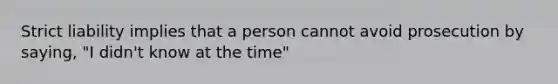 Strict liability implies that a person cannot avoid prosecution by saying, "I didn't know at the time"