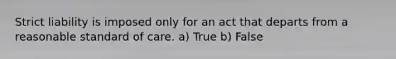 Strict liability is imposed only for an act that departs from a reasonable standard of care. a) True b) False