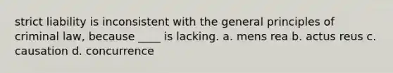 strict liability is inconsistent with the general principles of criminal law, because ____ is lacking. a. mens rea b. actus reus c. causation d. concurrence