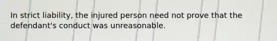 In strict liability, the injured person need not prove that the defendant's conduct was unreasonable.