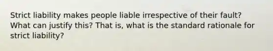 Strict liability makes people liable irrespective of their fault? What can justify this? That is, what is the standard rationale for strict liability?