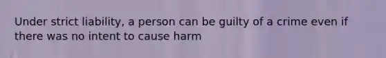 Under strict liability, a person can be guilty of a crime even if there was no intent to cause harm