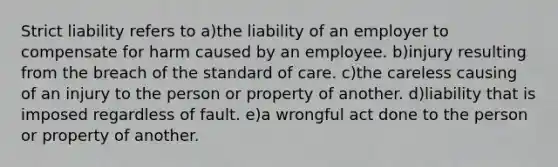 Strict liability refers to a)the liability of an employer to compensate for harm caused by an employee. b)injury resulting from the breach of the standard of care. c)the careless causing of an injury to the person or property of another. d)liability that is imposed regardless of fault. e)a wrongful act done to the person or property of another.