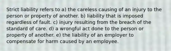 Strict liability refers to a) the careless causing of an injury to the person or property of another. b) liability that is imposed regardless of fault. c) injury resulting from the breach of the standard of care. d) a wrongful act done to the person or property of another. e) the liability of an employer to compensate for harm caused by an employee.