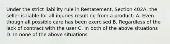 Under the strict liability rule in Restatement, Section 402A, the seller is liable for all injuries resulting from a product: A. Even though all possible care has been exercised B. Regardless of the lack of contract with the user C. In both of the above situations D. In none of the above situations