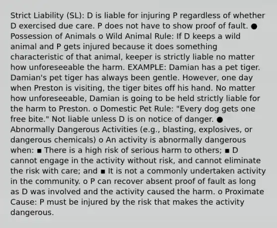 Strict Liability (SL): D is liable for injuring P regardless of whether D exercised due care. P does not have to show proof of fault. ● Possession of Animals o Wild Animal Rule: If D keeps a wild animal and P gets injured because it does something characteristic of that animal, keeper is strictly liable no matter how unforeseeable the harm. EXAMPLE: Damian has a pet tiger. Damian's pet tiger has always been gentle. However, one day when Preston is visiting, the tiger bites off his hand. No matter how unforeseeable, Damian is going to be held strictly liable for the harm to Preston. o Domestic Pet Rule: "Every dog gets one free bite." Not liable unless D is on notice of danger. ● Abnormally Dangerous Activities (e.g., blasting, explosives, or dangerous chemicals) o An activity is abnormally dangerous when: ▪ There is a high risk of serious harm to others; ▪ D cannot engage in the activity without risk, and cannot eliminate the risk with care; and ▪ It is not a commonly undertaken activity in the community. o P can recover absent proof of fault as long as D was involved and the activity caused the harm. o Proximate Cause: P must be injured by the risk that makes the activity dangerous.