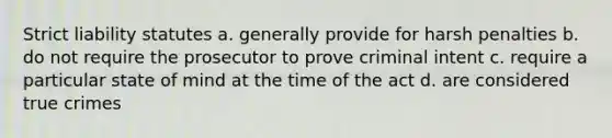 Strict liability statutes a. generally provide for harsh penalties b. do not require the prosecutor to prove criminal intent c. require a particular state of mind at the time of the act d. are considered true crimes