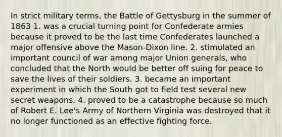 In strict military terms, the Battle of Gettysburg in the summer of 1863 1. was a crucial turning point for Confederate armies because it proved to be the last time Confederates launched a major offensive above the Mason-Dixon line. 2. stimulated an important council of war among major Union generals, who concluded that the North would be better off suing for peace to save the lives of their soldiers. 3. became an important experiment in which the South got to field test several new secret weapons. 4. proved to be a catastrophe because so much of Robert E. Lee's Army of Northern Virginia was destroyed that it no longer functioned as an effective fighting force.