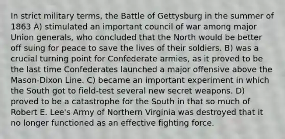 In strict military terms, the Battle of Gettysburg in the summer of 1863 A) stimulated an important council of war among major Union generals, who concluded that the North would be better off suing for peace to save the lives of their soldiers. B) was a crucial turning point for Confederate armies, as it proved to be the last time Confederates launched a major offensive above the Mason-Dixon Line. C) became an important experiment in which the South got to field-test several new secret weapons. D) proved to be a catastrophe for the South in that so much of Robert E. Lee's Army of Northern Virginia was destroyed that it no longer functioned as an effective fighting force.